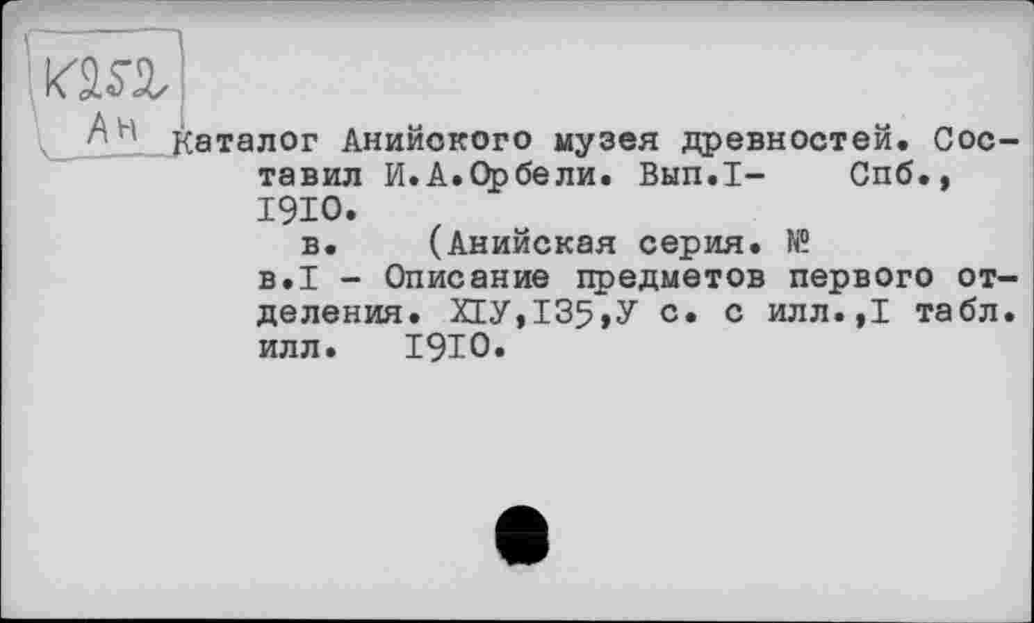 ﻿ôll- Каталог Анийокого музея древностей. Сое тавил И.А.Орбели. Вып.1- Спб., 1910.
в. (Анийская серия. Iff
в.І - Описание предметов первого от деления. Х1У,135,У с. с илл.,1 табл илл. 1910.